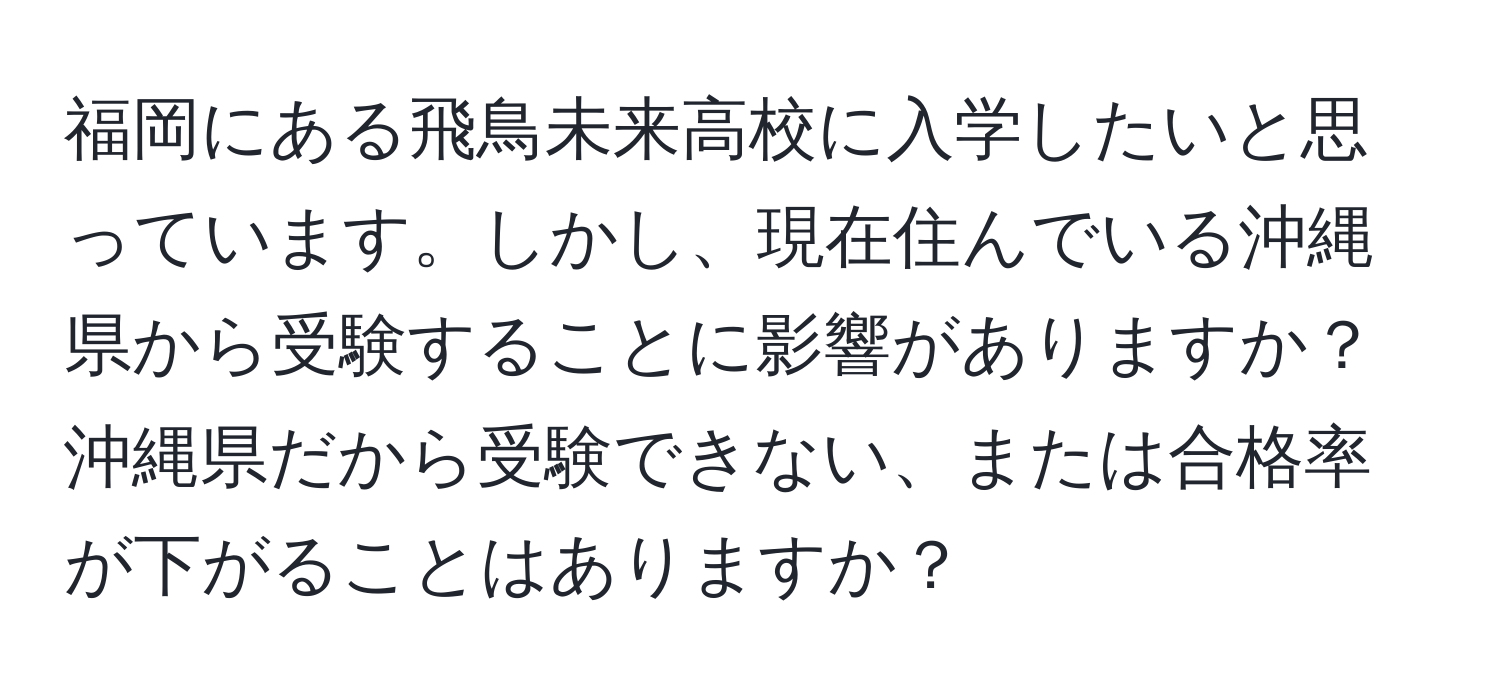 福岡にある飛鳥未来高校に入学したいと思っています。しかし、現在住んでいる沖縄県から受験することに影響がありますか？沖縄県だから受験できない、または合格率が下がることはありますか？