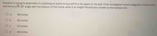 Kendrick is trying to determine if a painting he wants to buy will fit in the space on his wall. If the rectangular frame's diagonal is 76.84 inches
and forms a 51.34° angle with the bottom of the frame, what is its height? Round your answer to the nearest inch.
a 96 inches
b 60 inches
C 50 inches
d 48 inches