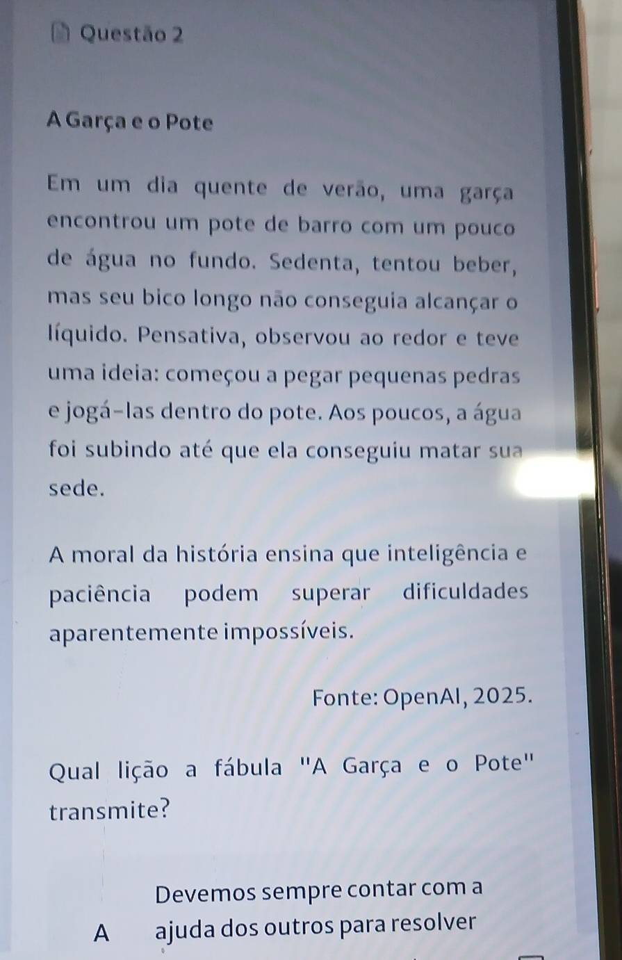 A Garça e o Pote 
Em um dia quente de verão, uma garça 
encontrou um pote de barro com um pouco 
de água no fundo. Sedenta, tentou beber, 
mas seu bico longo não conseguia alcançar o 
líquido. Pensativa, observou ao redor e teve 
uma ideia: começou a pegar pequenas pedras 
e jogá-las dentro do pote. Aos poucos, a água 
foi subindo até que ela conseguiu matar sua 
sede. 
A moral da história ensina que inteligência e 
paciência podem superar dificuldades 
aparentemente impossíveis. 
Fonte: OpenAl, 2025. 
Qual lição a fábula "A Garça e o Pote" 
transmite? 
Devemos sempre contar com a 
A ajuda dos outros para resolver