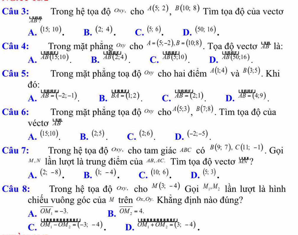 Trong hệ tọa độ  cho A(5;2),B(10;8) Tìm tọa độ của vectơ
2B5
A. (15;10) B. (2;4) C. (5;6) D. (50;16)
Câu 4:  Trong mặt phăng  cho A=(5;-2),B=(10;8). Tọa độ vecto ' là:
_ Lillite
A. overline AB(15;10)
B.  LaB(2;4)/AB(2;4)  overleftrightarrow AB(5;10AB(5;10) D. frac ∪  B/B vector AB(50;16)
C.
Câu 5: Trong mặt phẳng toạ độ ơ cho hai điểm A(1;4)_VaB(3;5). Khi
đó:
L
A. AB=(-2;-1) B. vector BA=(1;2) C.  LaBaEJ/AB=(2;1)  D. beginarrayr LanaEJ vector AB=(4;9)endarray
Câu 6:  Trong mặt phăng tọa độ ơ cho^(A(5;3)),B(7;8). Tìm tọa độ của
vécto  LaA/AB 
A. (15;10) (2;5). C. (2;6) D. (-2;-5).
B.
Câu 7:  Trong hệ tọa độ ơ cho tam giác ABC có B(9;7),C(11;-1). Gọi
MN lần lượt là trung điểm của 48,4C. Tìm tọa độ vectơ W?
A. (2;-8) B. (1;-4) C. (10;6) D. (5;3)
Câu 8: Trong hệ tọa độ  cho M(3;-4) Gọi M_1,M_2 lần lượt là hình
chiếu vuông góc của M trên ∞ơ Khẳng định nào đúng?
A. overline OM_1=-3. overline OM_2=4.
B.
LªAAAAAAAAFI
C. OM_1-OM_2=(-3;-4) D. OM_1+OM_2=(3;-4)