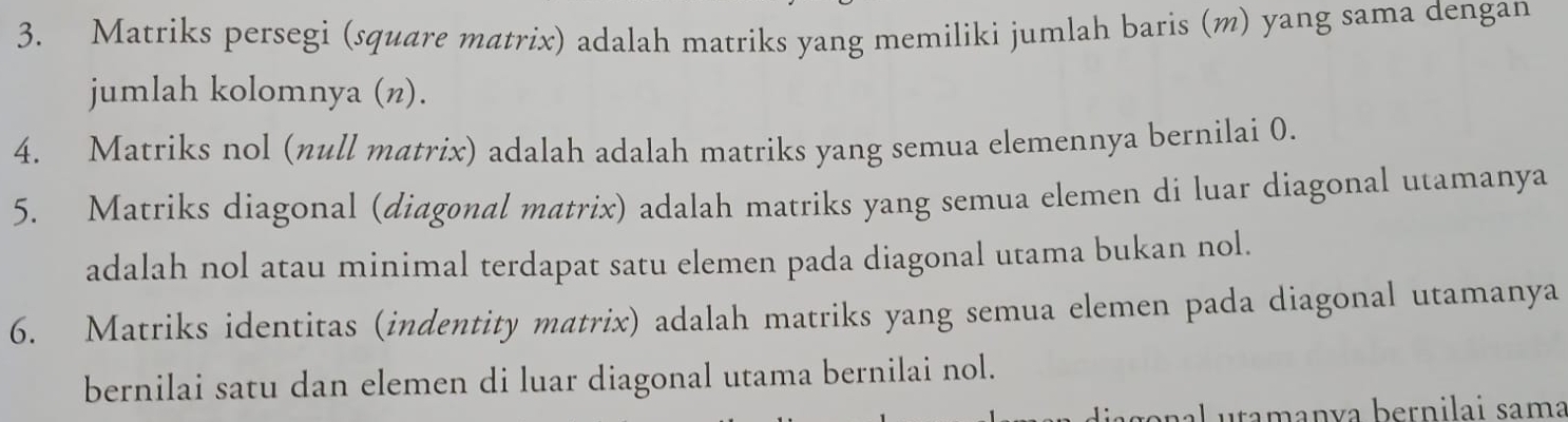 Matriks persegi (square matrix) adalah matriks yang memiliki jumlah baris (m) yang sama dengan 
jumlah kolomnya (n). 
4. Matriks nol (null matrix) adalah adalah matriks yang semua elemennya bernilai 0. 
5. Matriks diagonal (diagonal matrix) adalah matriks yang semua elemen di luar diagonal utamanya 
adalah nol atau minimal terdapat satu elemen pada diagonal utama bukan nol. 
6. Matriks identitas (indentity matrix) adalah matriks yang semua elemen pada diagonal utamanya 
bernilai satu dan elemen di luar diagonal utama bernilai nol. 
nal utamanía bernilai sama