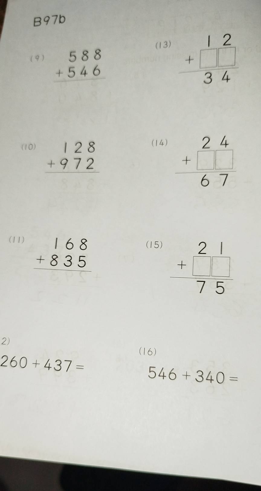 B97b 
(13) 
( 9 )
beginarrayr 588 +546 hline endarray
beginarrayr 12 +□  hline 34endarray
(10)
beginarrayr 128 +972 hline endarray
(14)
beginarrayr 24 +□  hline 67endarray
(11) (15)
beginarrayr 168 +835 hline endarray
beginarrayr 21 +□  hline 75endarray
2) 
(16)
260+437=
546+340=