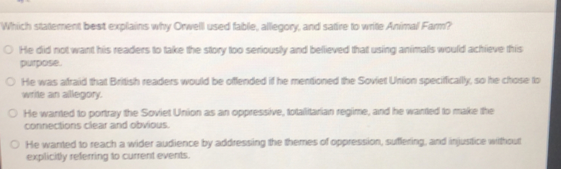 Which statement best explains why Orwelll used fable, alllegory, and satire to write Animal Farm?
He did not want his readers to take the story too seriously and believed that using animals would achieve this
purpose.
He was afraid that British readers would be offended if he mentioned the Soviet Union speciffically, so he chose to
write an allegory.
He wanted to portray the Soviet Union as an oppressive, totallitarian regime, and he wanted to make the
connections clear and obvious.
He wanted to reach a wider audience by addressing the themes of oppression, suffering, and injustice without
explicitly referring to current events.