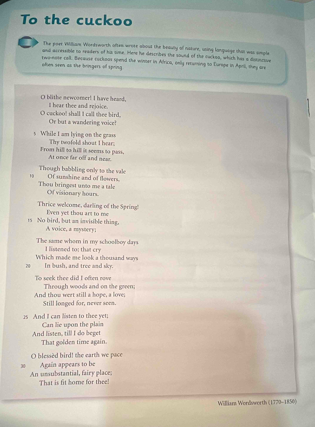 To the cuckoo 
The poet William Wordsworth often wrote about the beauty of nature, using language that was simple 
and accessible to readers of his time. Here he describes the sound of the cuckoo, which has a distinctive 
two-note call Because cuckoos spend the winter in Africa, only returning to Europe in April, they are 
often seen as the bringers of spring 
O blithe newcomer! I have heard, 
I hear thee and rejoice. 
O cuckoo! shall I call thee bird, 
Or but a wandering voice? 
5 While I am lying on the grass 
Thy twofold shout I hear; 
From hill to hill it seems to pass, 
At once far off and near. 
Though babbling only to the vale
10 Of sunshine and of flowers, 
Thou bringest unto me a tale 
Of visionary hours. 
Thrice welcome, darling of the Spring! 
Even yet thou art to me
15 No bird, but an invisible thing, 
A voice, a mystery; 
The same whom in my schoolboy days 
I listened to; that cry 
Which made me look a thousand ways
20 In bush, and tree and sky. 
To seek thee did I often rove 
Through woods and on the green; 
And thou wert still a hope, a love; 
Still longed for, never seen.
25 And I can listen to thee yet; 
Can lie upon the plain 
And listen, till I do beget 
That golden time again. 
O blessèd bird! the earth we pace
30 Again appears to be 
An unsubstantial, fairy place; 
That is fit home for thee! 
William Wordsworth (1770-1850)
