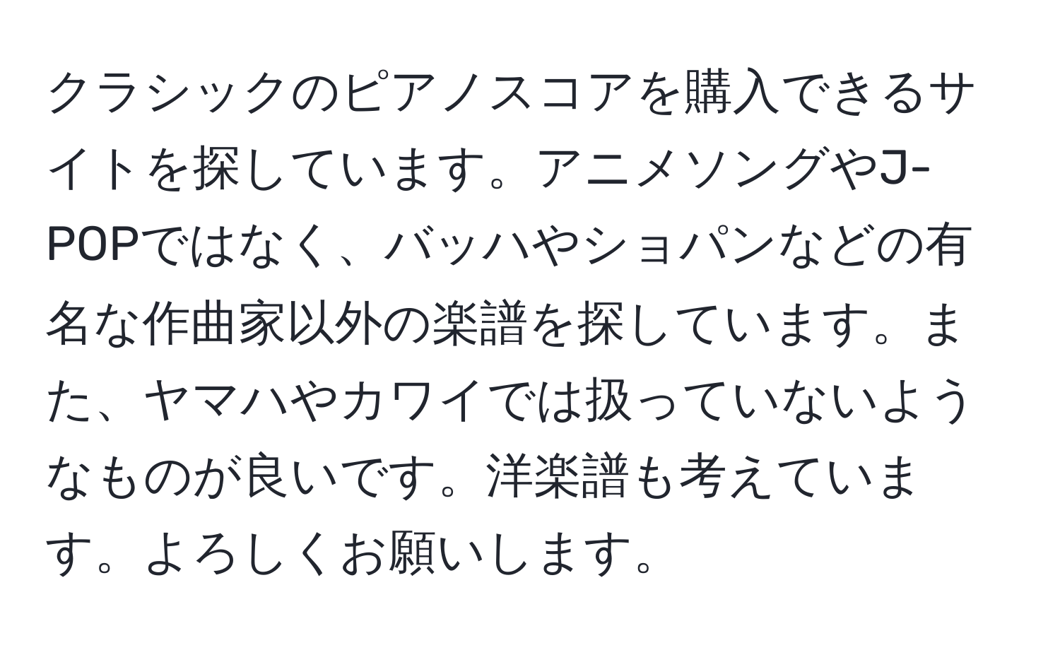 クラシックのピアノスコアを購入できるサイトを探しています。アニメソングやJ-POPではなく、バッハやショパンなどの有名な作曲家以外の楽譜を探しています。また、ヤマハやカワイでは扱っていないようなものが良いです。洋楽譜も考えています。よろしくお願いします。