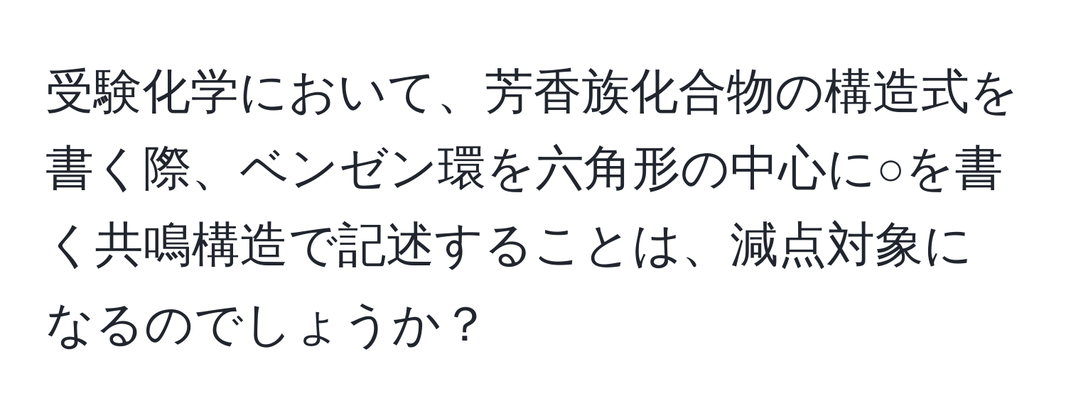 受験化学において、芳香族化合物の構造式を書く際、ベンゼン環を六角形の中心に○を書く共鳴構造で記述することは、減点対象になるのでしょうか？