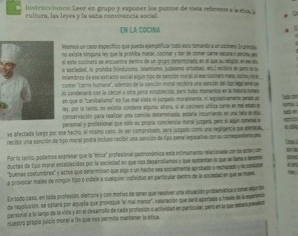 Instrucciones: Leer en grupo y exponer los puntos de vista referente a la étca la
cultura, las leyes y la sana convivencia social.
en la cócína :
Veamos un caso específico que pueda ejemplificar todo esto tomando e un cocinaro. En príncido
no existe ninguna ley que le prohiba matar, cocinar y tar de comer came vasuna o pertna pes
el este cocínero se enpuentra dentro de un crupo determinado en el que su relipion, en es  s 
o sociedad, lo prohíba (hinduismo, islamismo, judaismo ortodioxo, ets.) resibié de same de la
miembros de ese extracto social algún tipo de sanción morar al ese cocinero mate cosina y da de
comer ''carne humana', además de la sanción moral reciaira una sanción del tipo lega penaiqe,
lo condenará con la cárcel y otra pena establecida, pero hubo momentos en la histara home
en que el 'canibalismo" no fue mal visto ni juzgadío moralmente, ni legislativamente pered: po
ley, por lo tanto, no mistia condena alguna: añora, el el cocinero utilize came en mal esdo d
conservación para reaizar una comida determinada, estara incumiento en una let a da  
personal y profesional que sólo su propia conciencia moral juzgará, pero sl algún comensa s
ve afectado luego por ese hecho, el mismo ceso, de ser comprobatio, sere juzgatío como une regfigencia que aemara 2 estict
recibir una sanción de tipo moral podrá incluso recibir una sanción de tipo penal legislativa con su comespondiente pera Estan
Por lo tanto, podemos expresar que la "ética profesional gastronómica está intimamente relacionade con los actar cn son l
ductas de tipo moral establecidos por la sociedad en que nos desarroliamos y que sustenten lo que se liame o deona  . 
'buenas costumbres' y actos que determinan que algo o un hacho sea socialmente aprobado o rechazado y no condstor
a provocar males de ningún tipo o indole a cualquier individuo en particular dentro de la sociadad en que se muve
En todo caso, en toda profesión, siempre y con motivo de tener que resolver una situación problemática o tomar algintp
de resplución, se optará por aquella que provoque "el mal menor", valoración que sera aportade a través de la experenta
personal a lo largo de la vida y en el desarrofio de cada profesión o actividad en particular, per en la que deben privesor
nwestro propio juicio moral a fin que nos permita mantener la esica.