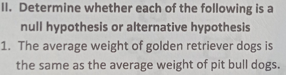 Determine whether each of the following is a 
null hypothesis or alternative hypothesis 
1. The average weight of golden retriever dogs is 
the same as the average weight of pit bull dogs.