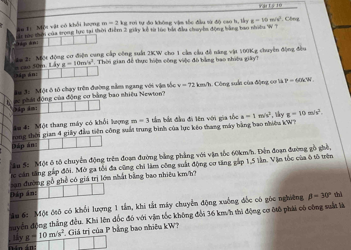 nh
Vậi Lý 10
âu 1: Một vật có khối lượng m=2kg rơi tự do không vận tốc đầu từ độ cao h, lấy g=10m/s^2. Công
tất tức thời của trọng lực tại thời điểm 2 giây kể từ lúc bắt đầu chuyển động bằng bao nhiêu W ?
Đáp án:
âu 2: Một động cơ điện cung cấp công suất 2KW cho 1 cần cầu đề năng vật 100Kg chuyển động đều
n cao 50m. Lấy g=10m/s^2. Thời gian để thực hiện công việc đó bằng bao nhiêu giây?
Đáp án:
Su 3: Một ô tô chạy trên đường nằm ngang với vận tốc v=72km/h.. Công suất của động cơ là P=60kW.
ực phát động của động cơ bằng bao nhiêu Newton?
Đáp án:
âu 4: Một thang máy có khối lượng m=3 tấn bắt đầu đi lên với gia tốc a=1m/s^2 , lấy g=10m/s^2.
rong thời gian 4 giây đầu tiên công suất trung bình của lực kéo thang máy bằng bao nhiêu kW?
Đáp án:
âu 5:  Một ô tô chuyển động trên đoạn đường bằng phẳng với vận tốc 60km/h. Đến đoạn đường gồ ghề,
rc cản tăng gấp đôi. Mở ga tối đa cũng chỉ làm công suất động cơ tăng gấp 1,5 lần. Vận tốc của ô tô trên
bạn đường gồ ghề có giá trị lớn nhất bằng bao nhiêu km/h?
Đáp án: thì
âu 6: Một ôtô có khối lượng 1 tấn, khi tắt máy chuyển động xuống dốc có góc nghiêng beta =30°
đuyển động thẳng đều. Khi lên dốc đó với vận tốc không đổi 36 km/h thì động cơ ôtô phải có công suất là
, lấy g=10m/s^2. Giá trị của P bằng bao nhiêu kW?
Đán án: