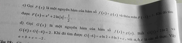 Gọi F(x) là một nguyên hàm của hàm số f(x)+g(x) và thòa mãn F(-1)=1. Khi đó tìm 
được F(x)=x^2+2ln |x|- 1/2 . 
d) Gọi G(x) là một nguyên hàm của hàm số f(x)+g(x). Biết G(2)=2ln 2 và
G(4)+G(-4)=2. Khi đó tìm được G(-6)=aln 2+bln 3+c , với a, b, c là các số thực. Vậy
a+b+c=-2. 
Câu 18: