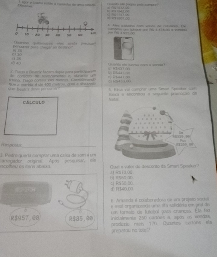 Igor o Luána estãoi a caminho da uma cidado Quanto ela pagós pelía coerpra
Gbnere
a) R$1032.00
6 R$1042,00
C) RS1147.00.
d R$1801,00
4. Aleu trubatha com venda de catulares. Ele
comprou um Iphore por Rá 1,478,00 e vindeu
por R$ 3.925.00
Quantos quilómetros eles ainda precisam
percorrer para chegar ao destino?
0) 25
bj 30
c) 35
40 Quanto ele lucrou com a venda?
a) R$437,00.
2. Tiago e Beatriz fazam dupla para participaren
de corridas de reve.zamento e, durante um b) R$443,00.
treino, Tíago correu 245 metros. Considerando c) R$447.00
que a corrida é de 400 metros, qual a distância d) R$453,00.
que Beatriz deve percorrer? 5. Elisa vai comprar uma Smart Speaker com
Alexa e encontrou a seguinte promoção de
cálculo Natal.
Resposta:_ 
3. Pedro quería comprar uma caixa de som e um
carregador original. Após pesquisar, ele
scolheu os itens abaixo. Qual o valor do desconto da Smart Speaker?
a) R$70,00
b) R$60,00.
c) R$50,00.
d) R$40,00.
6. Amanda é colaboradora de um projeto social
e está organizando uma rifa solidária em prol de
um torneio de futebol para crianças. Ela fez
inicialmente 250 cartões e, após as vendas,
produziu maís 170. Quantos cartões ela
preparou no total?