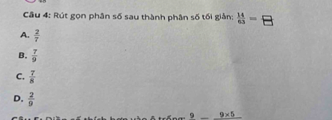 Rút gọn phân số sau thành phân số tối giản:  14/63 = □ /□  
A.  2/7 
B.  7/9 
C.  7/8 
D.  2/9 
9_ 9* 5