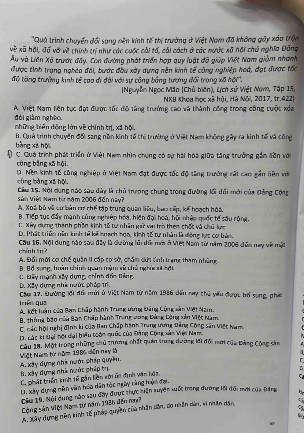'Quá trình chuyển đổi sang nền kinh tế thị trường ở Việt Nam đã không gây xáo trộn
về xã hội, đồ vỡ về chính trị như các cuộc cải tổ, cải cách ở các nước xã hội chủ nghĩa Đông
Âu và Liên Xô trước đây. Con đường phát triển hợp quy luật đã giúp Việt Nam giảm nhanh
được tình trạng nghèo đói, bước đầu xây dựng nền kinh tế công nghiệp hoá, đạt được tốc
độ tăng trưởng kinh tế cao đi đôi với sự công bằng tương đối trong xã hội".
(Nguyễn Ngọc Mão (Chủ biên), Lịch sử Việt Nam, Tập 15,
NXB Khoa học xã hội, Hà Nội, 2017, tr.422)
A. Việt Nam liên tục đạt được tốc độ tăng trưởng cao và thành công trong công cuộc xóa
đói giảm nghèo.
những biến động lớn về chính trị, xã hội.
B. Quá trình chuyển đổi sang nền kinh tế thị trường ở Việt Nam không gây ra kinh tế và công
bằng xã hội.
C. Quá trình phát triển ở Việt Nam nhìn chung có sự hài hòà giữa tăng trưởng gắn liền với
công bằng xã hội.
D. Nền kinh tế công nghiệp ở Việt Nam đạt được tốc độ tăng trưởng rất cao gắn liền với
công bằng xã hội.
Câu 15. Nội dung nào sau đây là chủ trương chung trong đường lối đổi mới của Đảng Cộng
sản Việt Nam từ năm 2006 đến nay?
A. Xoá bỏ về cơ bản cơ chế tập trung quan liêu, bao cấp, kế hoạch hóá.
B. Tiếp tục đẩy mạnh công nghiệp hóá, hiện đại hoá, hội nhập quốc tế sâu rộng.
C. Xây dựng thành phần kinh tế tư nhân giữ vai trò then chốt và chủ lực.
D. Phát triển nền kinh tế kế hoạch hoa, kinh tế tư nhân là động lực cơ bản.
Câu 16. Nội dung nào sau đây là đường lối đổi mới ở Việt Nam từ năm 2006 đến nay về mặt
chính trị?
A. Đổi mới cơ chế quản lí cấp cơ sở, chấm dứt tình trạng tham nhũng.
B. Bổ sung, hoàn chỉnh quan niệm về chủ nghĩa xã hội.
C. Đẩy mạnh xây dựng, chỉnh đốn Đảng.
D. Xây dựng nhà nước pháp trị.
Câu 17. Đường lối đổi mới ở Việt Nam từ năm 1986 đến nay chủ yếu được bố sung, phát
triển qua
A. kết luận của Ban Chấp hành Trung ương Đảng Cộng sản Việt Nam.
B. thông báo của Ban Chấp hành Trung ương Đảng Cộng sản Việt Nam.
C. các hội nghị định kì của Ban Chấp hành Trung ương Đảng Cộng sản Việt Nam.
C
D. các kì Đại hội đại biểu toàn quốc của Đảng Cộng sản Việt Nam.
N
Câu 18. Một trong những chủ trương nhất quán trong đường lối đổi mới của Đảng Cộng sản A
Việt Nam từ năm 1986 đến nay là B.
A. xây dựng nhà nước pháp quyền.
C
B. xây dựng nhà nước pháp trị.
D.
C. phát triển kinh tế gắn liền với ốn định văn hóa.
Cá
D. xây dựng nền văn hóa dân tộc ngày càng hiện đại.
Câu 19. Nội dung nào sau đây được thực hiện xuyên suốt trong đường lối đổi mới của Đảng kin
Cộng sản Việt Nam từ năm 1986 đến nay?
A. Xây dựng nền kinh tế pháp quyền của nhân dân, do nhân dân, vì nhân dân.
củ
Cội
già