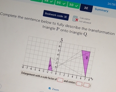 3B
3D
24,735
3C Summary
3E
Bookwork code: 3E not allowed
Calculator
Complete the sentence below to fully describe the transformation
triangle P onto triangle Q.
(□ ,□ )
Zoom