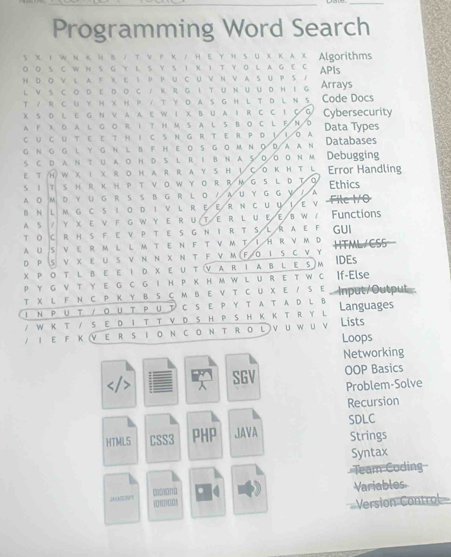 Programming Word Search
S X Ι W Ν Κ Ν B / T ν F Κ / H Ε Υ H SU X Κ A X Algorithms
O O S C W H S G Y L S Y S I K I T Y O L A G E C APIs
H D O V L A F X E  P P U C U V N V A S U P S / Arrays
L V S C O DE D O C / K R G I T U NU U D H I G
т / R с U Y н хн р / т Yо д s G н L т р L N s Code Docs
X S DL E G N V AA E W I X B U A IR C C I C G 1 Cybersecurity
A F X D A L G O R I T H M S A L S B O C L F N D
C U C U T E E T HI C S N G R T E R P D ！ I O A Data Types
G N G G L Y G N L B F H E OS G O M N O D AA N Databases
s с d a N т u a о н d s l r 1 в N a 5 оо оN м Debugging
E T H W X I X R O H A R R A Y S H ！ C O K H T L Error Handling
S I T S H R K H PT  V O W Y O RR M G S L D T O Ethics
A O M D YU G R S S B G R L O / A U Y G G Y / A Fev
B N L MG C S IOD IV L R EER N CUUΙE V
A S   / γ χ ε ν F g w у ε R υт ε R L υεε β W / Functions
T O CRH S F E V P T E S G NIR T S L R A EF GUI
AUS V E R M L L M TE N F T V M TI HR V M D HTML/CSS
D P S V X Ε U S V Ν Ν X Ν T F V M F O I S C V Y
х р о т l в ε ε Ι d х ε u т v a rΙa в l e sm IDEs
P Y G ν т Y E G C G I H P к н м W L U R E т W C If-Else
т X L F Nс Ρ Κ Υ в S с м в Ε V т с Uх Ε / s Ε Input/Output-
I NP U T / Ο UT ΡU T C SΕ ΡΥ TA T AD LB
/ W K T / S E D I T T V D S H P S H K K T R Y L Languages
/ 1 ε F к ν ε R s Ι о NсоN т RоLνuwuν Lists
Loops
Networking

 SGV
OOP Basics
Problem-Solve
Recursion
SDLC
HTML5 CSS3 PHP JAVA
Strings
Syntax
Team Coding
010 10 1 Variables
JAVASERSFT [0101001 Version Control