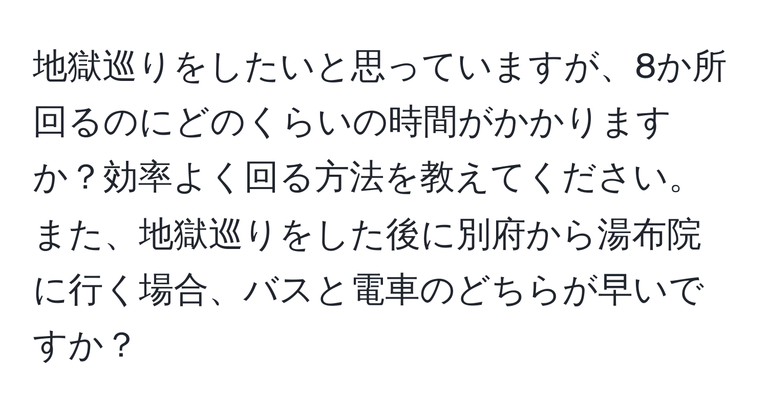 地獄巡りをしたいと思っていますが、8か所回るのにどのくらいの時間がかかりますか？効率よく回る方法を教えてください。また、地獄巡りをした後に別府から湯布院に行く場合、バスと電車のどちらが早いですか？