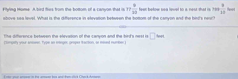 Flying Home A bird flies from the bottom of a canyon that is 77 9/10  feet below sea level to a nest that is 789 9/10  feet
above sea level. What is the difference in elevation between the bottom of the canyon and the bird's nest? 
The difference between the elevation of the canyon and the bird's nest is □ feet
(Simplify your answer. Type an integer, proper fraction, or mixed number.) 
Enter your answer in the answer box and then click Check Answer.