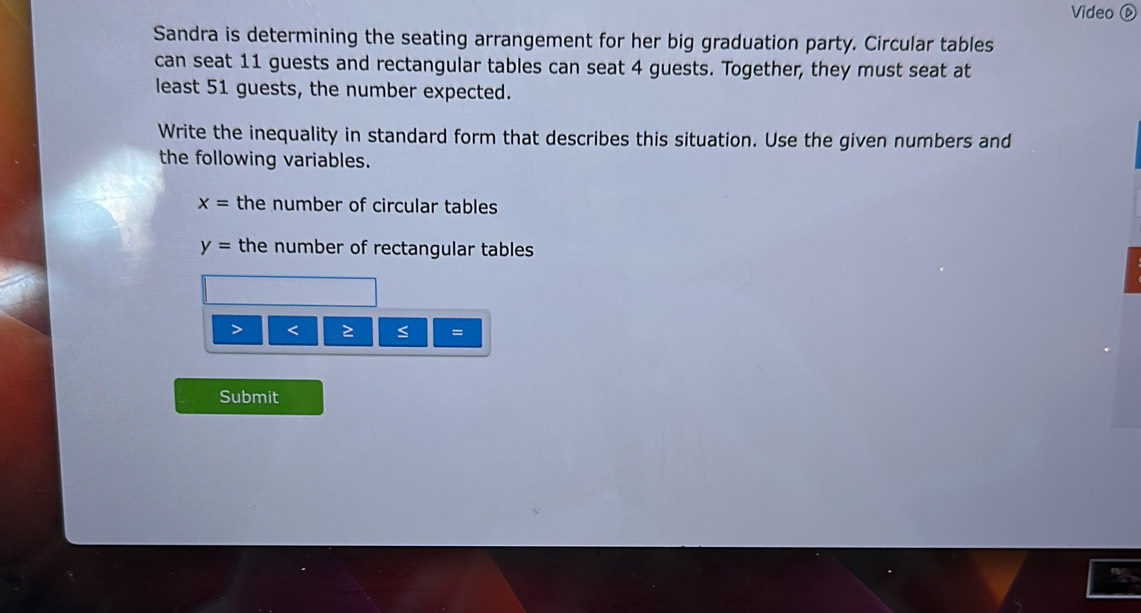 Video D 
Sandra is determining the seating arrangement for her big graduation party. Circular tables 
can seat 11 guests and rectangular tables can seat 4 guests. Together, they must seat at 
least 51 guests, the number expected. 
Write the inequality in standard form that describes this situation. Use the given numbers and 
the following variables.
x= the number of circular tables
y= the number of rectangular tables 
< 
= 
Submit