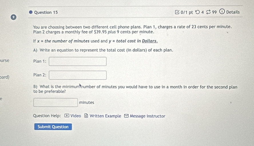 つ 4⇄ 99 i Details 
a 
You are choosing between two different cell phone plans. Plan 1, charges a rate of 23 cents per minute. 
Plan 2 charges a monthly fee of $39.95 plus 9 cents per minute. 
If x= the number of minutes used and y=t otal cost in Dollars. 
A) Write an equation to represent the total cost (in dollars) of each plan. 
urse Plan 1: □ 
ard) Plan 2: □ 
B) What is the minimum mumber of minutes you would have to use in a month in order for the second plan 
to be preferable? 
e
□ minutes
Question Help: * Video Written Example Message instructor 
Submit Question