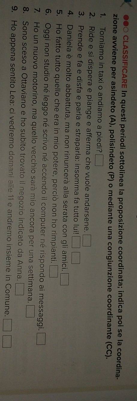 ●●○ CLASSIFICARE In questi periodi sottolinea la proposizione coordinata; indica poi se la coordina- 
zione avviene per asindeto (A), polisindeto (P) o mediante una congiunzione coordinante (CC). 
1. Torniamo in taxi o andiamo a piedi? 
2. Ride e si dispera e piange e afferma che vuole andarsene. □ 
3. Prende e fa e disfa e parla e straparla: insomma fa tutto lui! 
4. Daniela è molto abbattuta, ma non rinuncerà alla serata con gli amici. □ 
5. Ho fatto tutto quello che era in mio potere, perciò non ho rimpianti. _  
6. Oggi non studio né leggo né scrivo né accendo il computer né rispondo ai messaggi. 
7. Ho un nuovo motorino, ma quello vecchio sarà mio ancora per una settimana. □ 
8. Sono sceso a Ottaviano e ho subito trovato il negozio indicato da Anna. □°
9. Ho appena sentito Lea: ci vedremo domani alle 11 e andremo insieme in Comune.