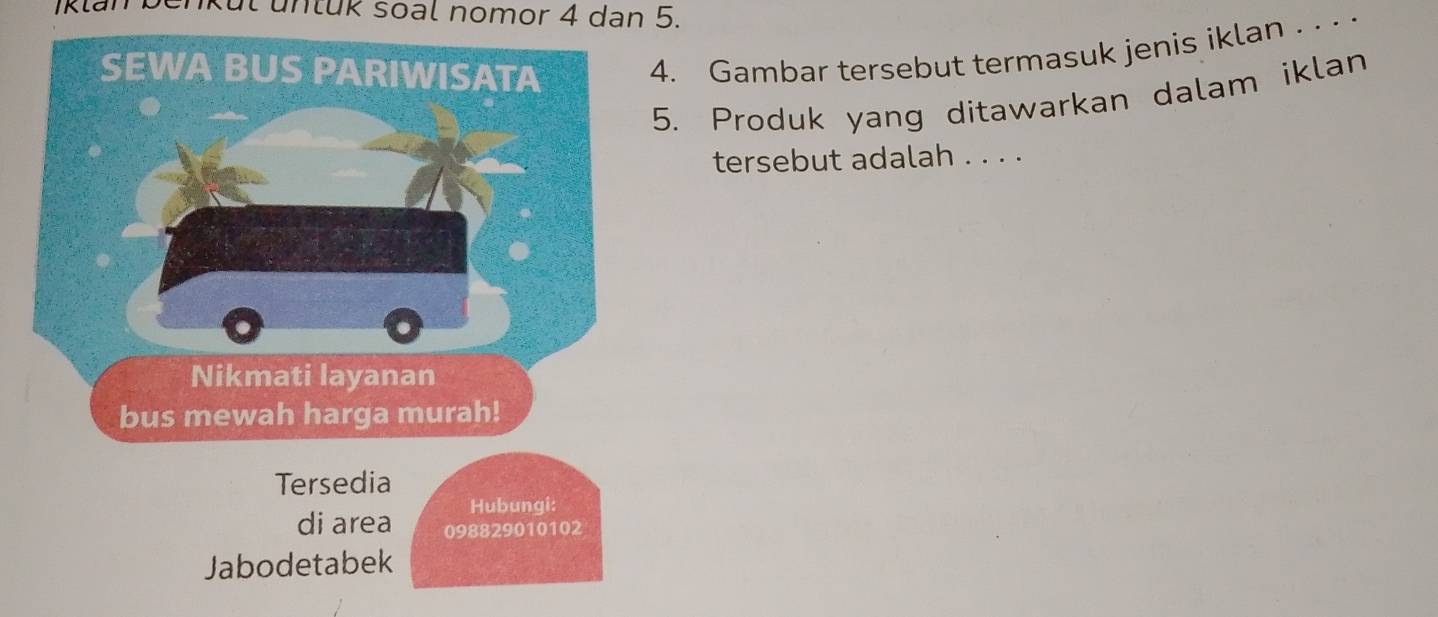 unkul untük soal nomor 4 dan 5. 
4. Gambar tersebut termasuk jenis iklan . . . · 
5. Produk yang ditawarkan dalam iklan 
tersebut adalah . . . . 
Tersedia 
Hubungi: 
di area 098829010102
Jabodetabek