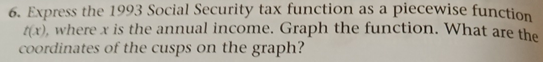 Express the 1993 Social Security tax function as a piecewise function
t(x) , where x is the annual income. Graph the function. What are the 
coordinates of the cusps on the graph?