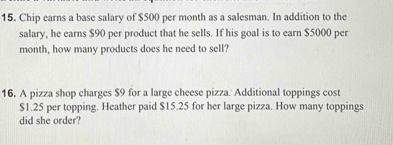 Chip earns a base salary of $500 per month as a salesman. In addition to the 
salary, he earns $90 per product that he sells. If his goal is to earn $5000 per
month, how many products does he need to sell? 
16. A pizza shop charges $9 for a large cheese pizza.' Additional toppings cost
$1.25 per topping. Heather paid $15.25 for her large pizza. How many toppings 
did she order?