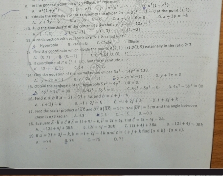 In the general equation of an ellipse, b^2 represent a^2(1-e^2)
A. a^2(1+e^2) β. (1-e^2) C. a^2(e^2-1) 2
9.  Obtain the equation of the tangent to the ellipse 2x+3y^2-12=0 at the point (1,2).
A. x+3y=6 B. x+3y+6=0 C. x-3y-6=0 D. x-3y=-6
10. Find the coordinate of the centre of a parabola y^2-0y-12x=3.
A. (-1,3) B (-1,-3) C. (1,3) (1,-3)
11. A conic section with eccentricit sqrt(e)>1 is called wha
A. Hyperbola B. Parabola C. Circle 1 Ellipse
12. Find the coordinate which divide the points A(2,1)ard B(3,5) externally in the ratio 2:3
A. (0,7) B (0,-7) C. (-7,0) D. (0,-1)
13. If coordinate of P is (3,4,12) , find the magnitude . ,
A. 12 8 13 C. 14 0. 15
14. Find the equation of the normal to the ellipse 3x^2+14y^2=138.
A. y+7x=11 B. y-7x=11 S. y-7x=-11 D. y+7x=0
15. Obtain the conjugate of the hyperbola 5x^2-4y^2-10=0. D. 4x^2-5y^2=80
A. 4y^2-5x^2=80 B. 4x^2-5y^2=8 C 4y^2-5x^2=8
16. Find a* b if a=2i+3j+4k and b=i+j+k.
A. · i+2j-k B. -i+2j-k C. -1+2j+k D. i+2j+k
17. Find the scalar product of overline OX and overline OYif|overline OX|=5in 1nd |overline OY|=3cm and the angle between
them is π/3 radian. A. 1).3 0.7.5 C. -1,-5 D. -0.3
18. Evaluate vector A· vector B* vector Cirwidehat A=1i+9j-k,overline Ii=2i+6j , and c^2=5t-4j-2k.
A. -12i+4j+38k ε. 12i+4j-38k C. 12i+4j+38k D. -12i+4j-38k
19. If a=2i+3j-k,b=-i+2j-4k and c=i/ j+k find (a* b)· (a* c).
A. -74 B. 74 C. -75 D. ” 3