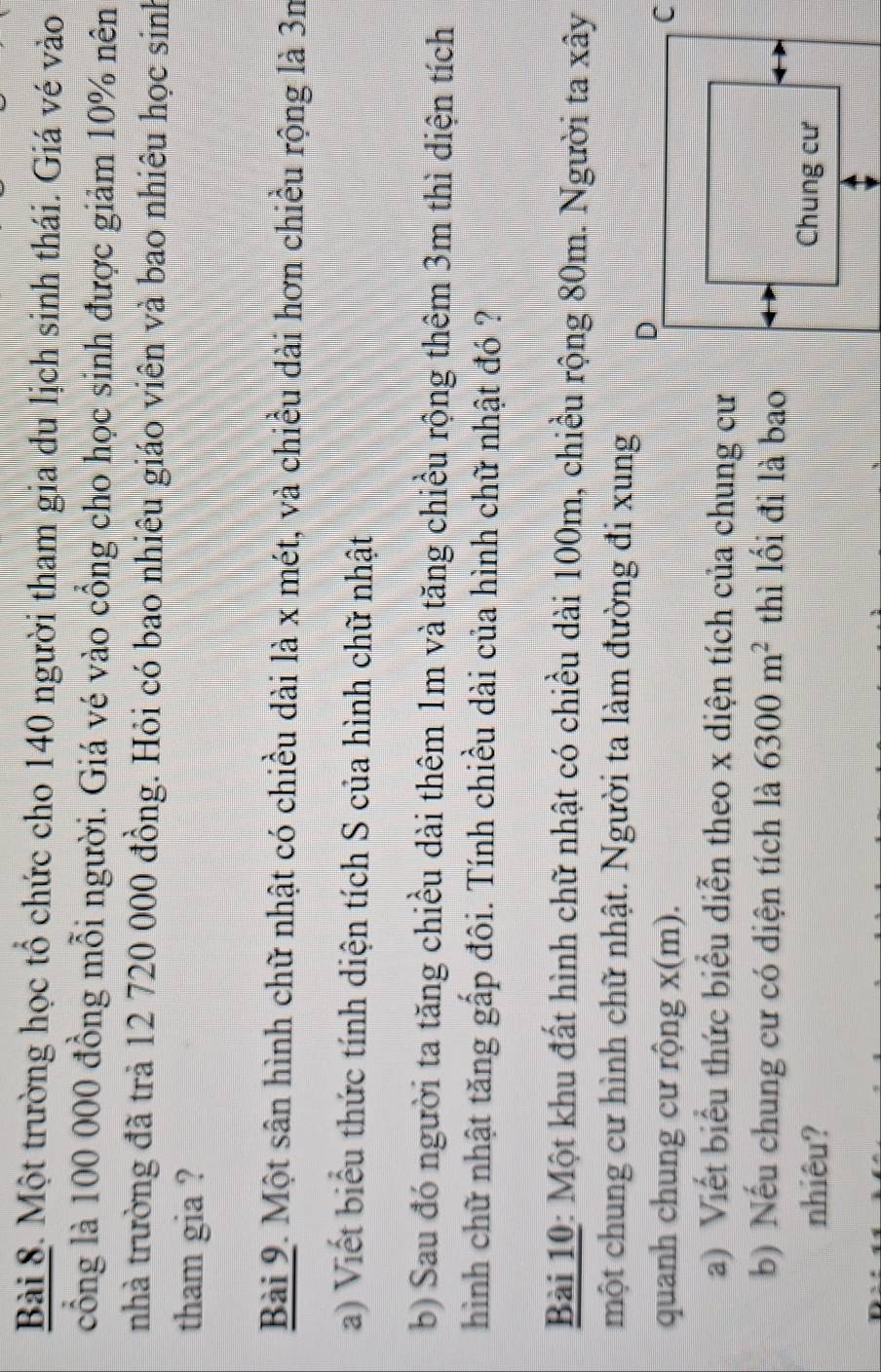 Một trường học tổ chức cho 140 người tham gia du lịch sinh thái. Giá vé vào 
cổng là 100 000 đồng mỗi người. Giá vé vào cổng cho học sinh được giảm 10% nên 
nhà trường đã trà 12 720 000 đồng. Hỏi có bao nhiêu giáo viên và bao nhiêu học sinh 
tham gia ? 
Bài 9. Một sân hình chữ nhật có chiều dài là x mét, và chiều dài hơn chiều rộng là 3n
a) Viết biểu thức tính diện tích S của hình chữ nhật 
b) Sau đó người ta tăng chiều dài thêm 1m và tăng chiều rộng thêm 3m thì diện tích 
hình chữ nhật tăng gấp đôi. Tính chiều dài của hình chữ nhật đó ? 
Bài 10: Một khu đất hình chữ nhật có chiều dài 100m, chiều rộng 80m. Người ta xây 
một chung cư hình chữ nhật. Người ta làm đường đi xung 
quanh chung cư rộng x(m). 
a) Viết biểu thức biểu diễn theo x diện tích của chung cư 
b) Nếu chung cư có diện tích là 6300m^2 thì lối đi là bao 
nhiêu?