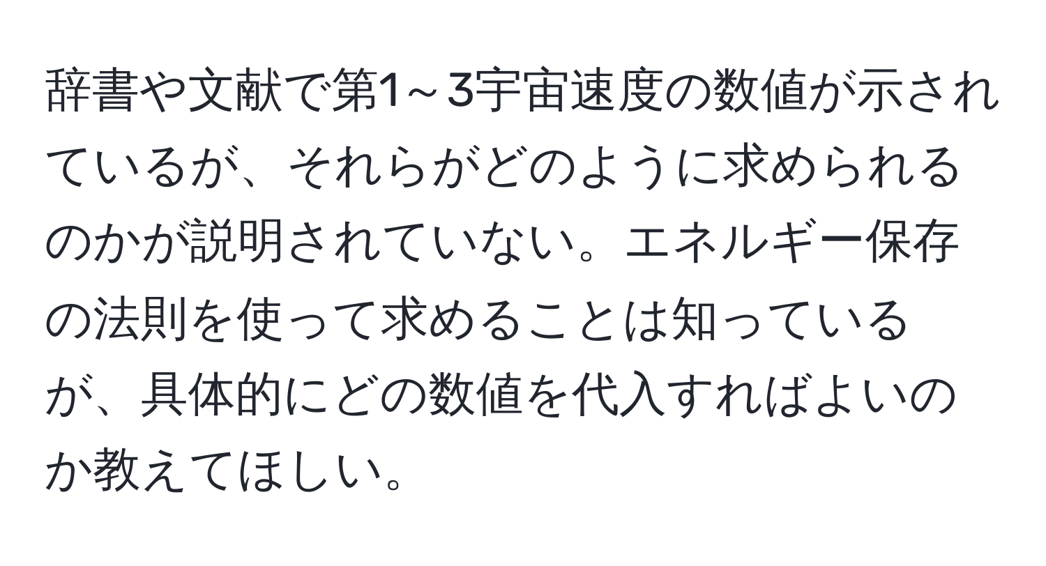 辞書や文献で第1～3宇宙速度の数値が示されているが、それらがどのように求められるのかが説明されていない。エネルギー保存の法則を使って求めることは知っているが、具体的にどの数値を代入すればよいのか教えてほしい。