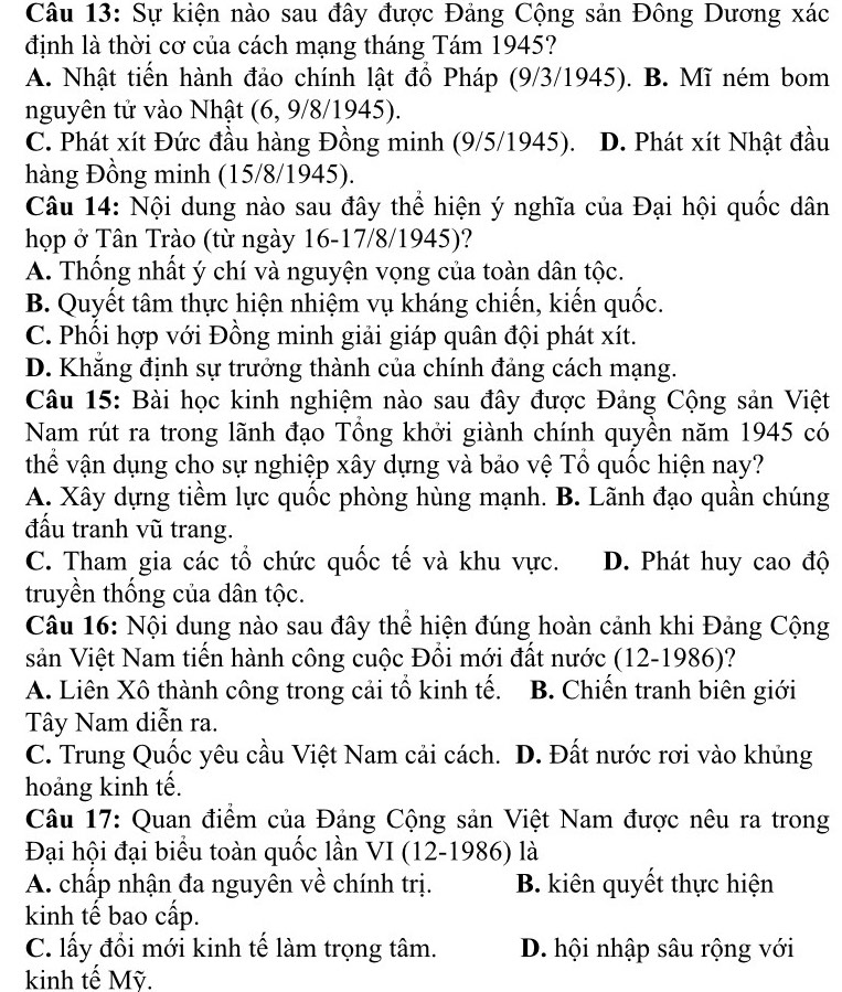 Sự kiện nào sau đây được Đảng Cộng sản Đông Dương xác
định là thời cơ của cách mạng tháng Tám 1945?
A. Nhật tiền hành đảo chính lật đồ Pháp (9/3/1945). B. Mĩ ném bom
nguyên tử vào Nhật (6, 9/8/1945).
C. Phát xít Đức đầu hàng Đồng minh (9/5/1945). D. Phát xít Nhật đầu
hàng Đồng minh (15/8/1945).
Câu 14: Nội dung nào sau đây thể hiện ý nghĩa của Đại hội quốc dân
họp ở Tân Trào (từ ngày 16-17/8/1945)?
A. Thống nhất ý chí và nguyện vọng của toàn dân tộc.
B. Quyết tâm thực hiện nhiệm vụ kháng chiến, kiến quốc.
C. Phối hợp với Đồng minh giải giáp quân đội phát xít.
D. Khắng định sự trưởng thành của chính đảng cách mạng.
Câu 15: Bài học kinh nghiệm nào sau đây được Đảng Cộng sản Việt
Nam rút ra trong lãnh đạo Tổng khởi giành chính quyền năm 1945 có
thể vận dụng cho sự nghiệp xây dựng và bảo vệ Tổ quốc hiện nay?
A. Xây dựng tiềm lực quốc phòng hùng mạnh. B. Lãnh đạo quần chúng
đấầu tranh vũ trang.
C. Tham gia các tổ chức quốc tế và khu vực. D. Phát huy cao độ
truyền thống của dân tộc.
Câu 16: Nội dung nào sau đây thể hiện đúng hoàn cảnh khi Đảng Cộng
sản Việt Nam tiến hành công cuộc Đồi mới đất nước (12-1986)?
A. Liên Xô thành công trong cải tổ kinh tế.  B. Chiến tranh biên giới
Tây Nam diễn ra.
C. Trung Quốc yêu cầu Việt Nam cải cách. D. Đất nước rơi vào khủng
hoảng kinh tế.
Câu 17: Quan điểm của Đảng Cộng sản Việt Nam được nêu ra trong
Đại hội đại biểu toàn quốc lần VI (12-1986) là
A. chấp nhận đa nguyên về chính trị. B. kiên quyết thực hiện
kinh tế bao cấp.
C. lấy đổi mới kinh tế làm trọng tâm. D. hội nhập sâu rộng với
kinh tế Mỹ.