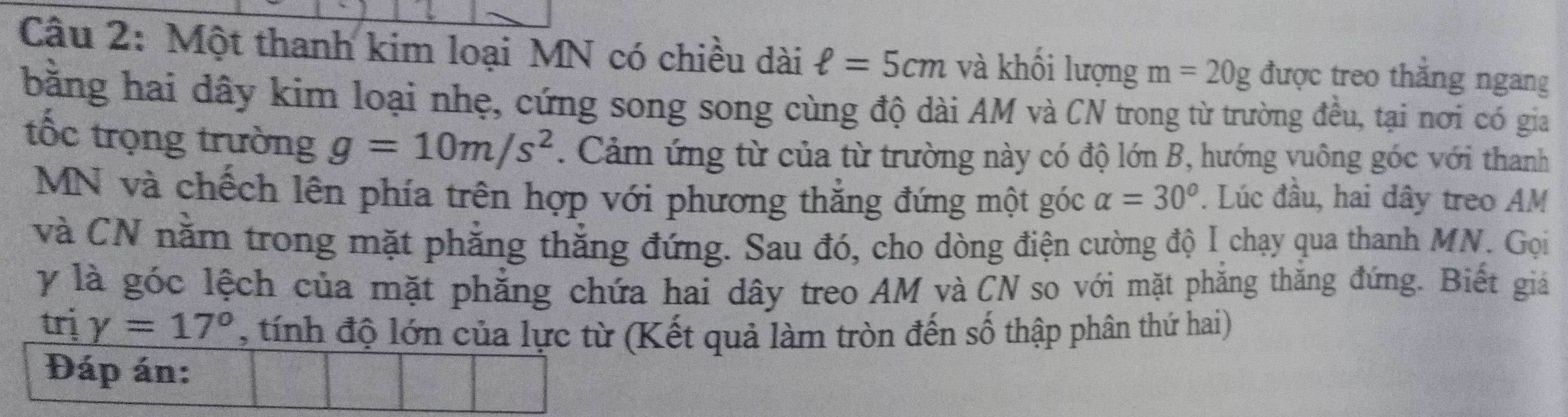 Một thanh kim loại MN có chiều dài ell =5cm và khối lượng m=20g được treo thắng ngang 
bằng hai đây kim loại nhẹ, cứng song song cùng độ dài AM và CN trong từ trường đều, tại nơi có gia 
tốc trọng trường g=10m/s^2. Cảm ứng từ của từ trường này có độ lớn B, hướng vuông góc với thanh
MN và chếch lên phía trên hợp với phương thẳng đứng một góc alpha =30°. Lúc đầu, hai dây treo AM
và CN nằm trong mặt phăng thắng đứng. Sau đó, cho dòng điện cường độ I chạy qua thanh MN. Gọi 
y là góc lệch của mặt phăng chứa hai dây treo AM và CN so với mặt phăng thăng đứng. Biết giả 
trị gamma =17° , tính độ lớn của lực từ (Kết quả làm tròn đến số thập phân thứ hai) 
Đáp án: