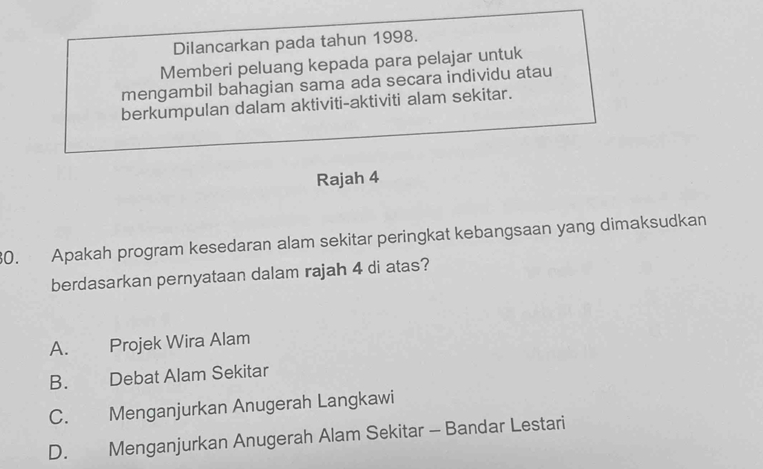 Dilancarkan pada tahun 1998.
Memberi peluang kepada para pelajar untuk
mengambil bahagian sama ada secara individu atau
berkumpulan dalam aktiviti-aktiviti alam sekitar.
Rajah 4
30. Apakah program kesedaran alam sekitar peringkat kebangsaan yang dimaksudkan
berdasarkan pernyataan dalam rajah 4 di atas?
A. Projek Wira Alam
B. Debat Alam Sekitar
C. Menganjurkan Anugerah Langkawi
D. Menganjurkan Anugerah Alam Sekitar - Bandar Lestari