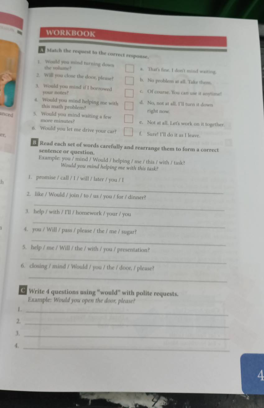 WORKBOOK
A Match the request to the correct response.
1. Would you mind turning down a. That's fine. I don't mind waiting.
the volume?
2. Will you close the door, please? b. No problem at all. Take them.
3. Would you mind if I borrowed c. Of course. You can use it anytime!
your notes?
4. Would you mind helping me with d. No, not at all. I'll turn it down
this math problem? right now.
anced 5. Would you mind waiting a few
more minutes? e. Not at all. Let's work on it together.
6. Would you let me drive your car? f. Sure! I'll do it as I leave.
er,
B Read each set of words carefully and rearrange them to form a correct
sentence or question.
Example: you / mind / Would / helping / me / this / with / task?
Would you mind helping me with this task?
1. promise / call / I / will / later / you / I
_
h
2. like / Would / join / to / us / you / for / dinner?
_
3. help / with / I'll / homework / your / you
_
4. you / Will / pass / please / the / me / sugar?
_
5. help / me / Will / the / with / you / presentation?
_
6. closing / mind / Would / you / the / door, / please?
_
C Write 4 questions using “would” with polite requests.
Example: Would you open the door, please?
1.
_
2._
3._
4._
4