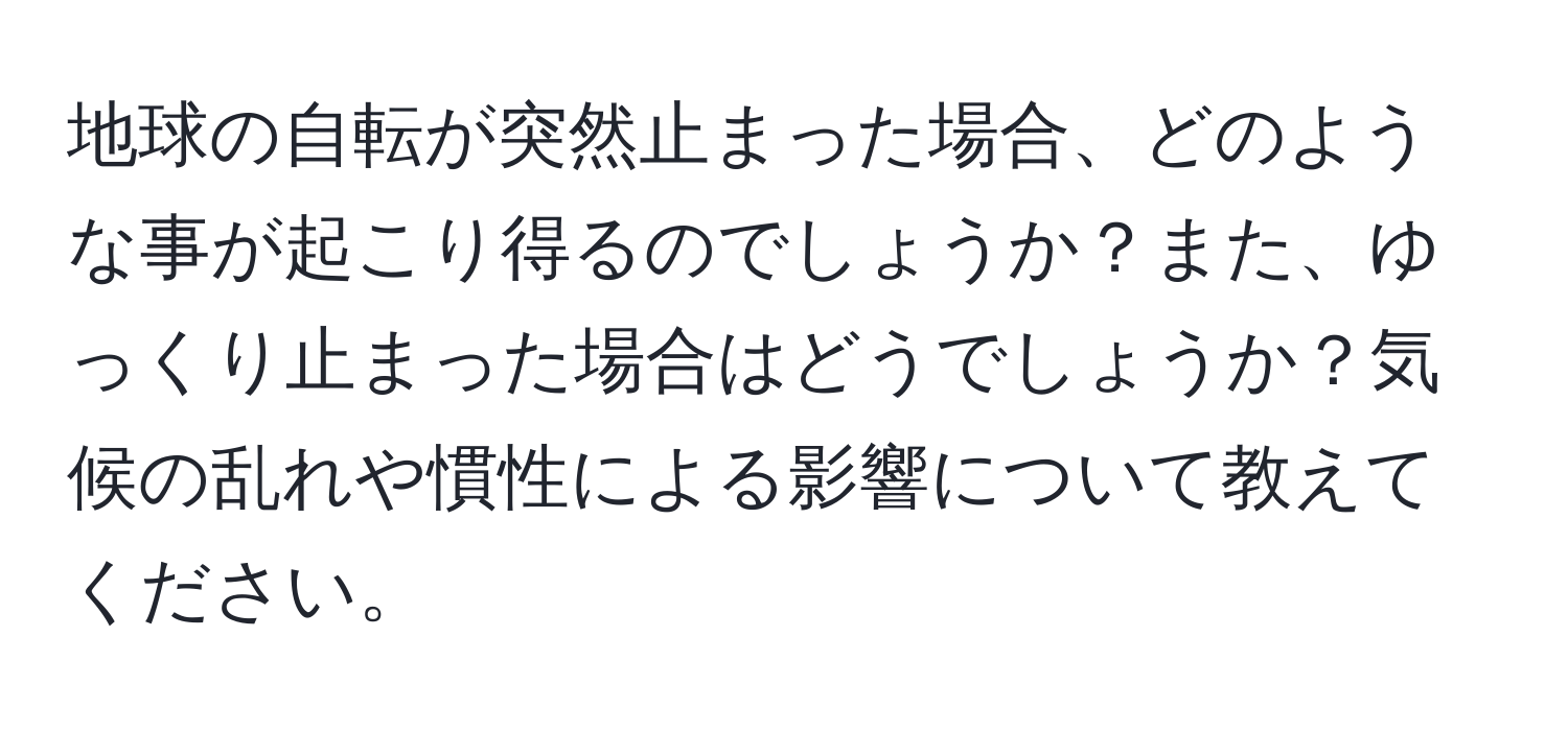 地球の自転が突然止まった場合、どのような事が起こり得るのでしょうか？また、ゆっくり止まった場合はどうでしょうか？気候の乱れや慣性による影響について教えてください。