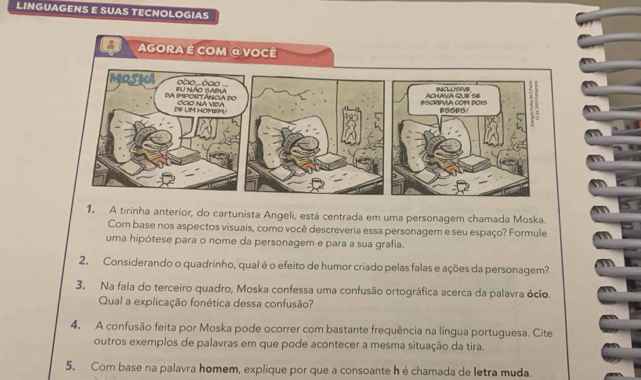 LINGUAGENS E SUAS TECNOLOGIAS 
1. A tirinha anterior, do cartunista Angeli, está centrada em uma personagem chamada Moska. 
Com base nos aspectos visuais, como você descreveria essa personagem e seu espaço? Formule 
uma hipótese para o nome da personagem e para a sua grafia. 
2. Considerando o quadrinho, qual é o efeito de humor criado pelas falas e ações da personagem? 
3. Na fala do terceiro quadro, Moska confessa uma confusão ortográfica acerca da palavra ócio. 
Qual a explicação fonética dessa confusão? 
4. A confusão feita por Moska pode ocorrer com bastante frequência na língua portuguesa. Cite 
outros exemplos de palavras em que pode acontecer a mesma situação da tira. 
5. Com base na palavra homem, explique por que a consoante h é chamada de letra muda.