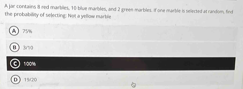 A jar contains 8 red marbles, 10 blue marbles, and 2 green marbles. If one marble is selected at random, find
the probability of selecting: Not a yellow marble
A 75%
B 3/10
C 100%
D 19/20