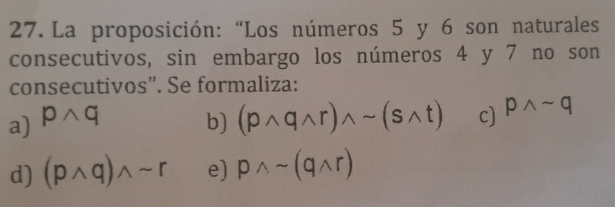 La proposición: “Los números 5 y 6 son naturales
consecutivos, sin embargo los números 4 y 7 no son
consecutivos”. Se formaliza:
a) pwedge q b) (pwedge qwedge r)wedge sim (swedge t) c) pwedge sim q
d) (pwedge q)wedge sim r e) pwedge sim (qwedge r)