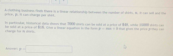 A clothing business finds there is a linear relationship between the number of shirts, n, it can sell and the 
price, p, it can charge per shirt. 
In particular, historical data shows that 7000 shirts can be sold at a price of $48, while 15000 shirts can 
be sold at a price of $16. Give a linear equation in the form p=mn+b that gives the price p they can 
charge for n shirts. 
Answer: p=□