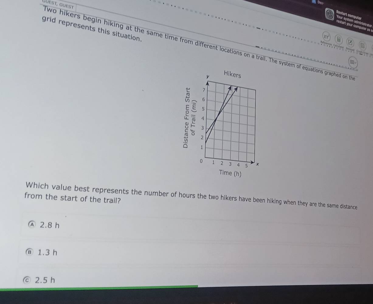 Da
Restart computer
Your system administrator
restart your computer as
grid represents this situation.
Guest, guest wo hikers begin hiking at the same time from different locations on a trail. The system of equations graphed on th


Time (h)
Which value best represents the number of hours the two hikers have been hiking when they are the same distance
from the start of the trail?
Ⓐ 2.8 h
1.3 h
© 2.5 h