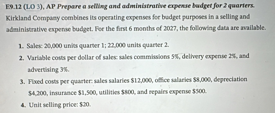 E9.12 (LO 3), AP Prepare a selling and administrative expense budget for 2 quarters. 
Kirkland Company combines its operating expenses for budget purposes in a selling and 
administrative expense budget. For the first 6 months of 2027, the following data are available. 
1. Sales: 20,000 units quarter 1; 22,000 units quarter 2. 
2. Variable costs per dollar of sales: sales commissions 5%, delivery expense 2%, and 
advertising 3%. 
3. Fixed costs per quarter: sales salaries $12,000, office salaries $8,000, depreciation
$4,200, insurance $1,500, utilities $800, and repairs expense $500. 
4. Unit selling price: $20.