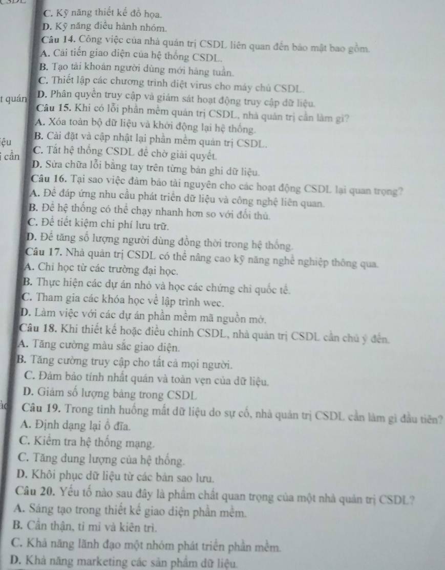 C. Kỹ năng thiết kế đồ họa.
D. Kỹ năng điều hành nhóm.
Câu 14. Công việc của nhà quản trị CSDL liên quan đến bảo mật bao gồm.
A. Cải tiến giao diện của hệ thống CSDL.
B. Tạo tài khoản người dùng mới hàng tuần.
C. Thiết lập các chương trình diệt virus cho máy chủ CSDL.
t quán
D. Phân quyền truy cập và giảm sát hoạt động truy cập đữ liệu.
Câu 15. Khi có lỗi phần mềm quản trị CSDL, nhà quản trị cần làm gi?
A. Xóa toàn bộ dữ liệu và khởi động lại hệ thống.
B. Cài đặt và cập nhật lại phần mềm quản trị CSDL.
iệu C. Tắt hệ thống CSDL để chờ giải quyết.
i cần D. Sửa chữa lỗi bằng tay trên từng bản ghi dữ liệu.
Câu 16. Tại sao việc đảm bảo tài nguyên cho các hoạt động CSDL lại quan trọng?
A. Đề đáp ứng nhu cầu phát triển dữ liệu và công nghệ liên quan.
B. Đề hệ thống có thể chạy nhanh hơn so với đối thủ.
C. Để tiết kiệm chi phí lưu trữ.
D. Để tăng số lượng người dùng đồng thời trong hệ thống.
Câu 17. Nhà quản trị CSDL có thể nâng cao kỹ năng nghề nghiệp thông qua.
A. Chi học từ các trường đại học.
B. Thực hiện các dự án nhỏ và học các chứng chi quốc tế.
C. Tham gia các khóa học về lập trình wec.
D. Làm việc với các dự án phần mềm mã nguồn mở.
Câu 18. Khi thiết kế hoặc điều chính CSDL, nhà quản trị CSDL cần chủ ý đến.
A. Tăng cường màu sắc giao diện.
B. Tăng cường truy cập cho tất cả mọi người.
C. Đảm bảo tính nhất quán và toàn vẹn của dữ liệu.
D. Giảm số lượng bảng trong CSDL
Câu 19. Trong tinh huồng mất dữ liệu do sự cổ, nhà quản trị CSDL cản làm gì đầu tiên?
A. Định dạng lại ổ đĩa.
C. Kiểm tra hệ thống mạng.
C. Tăng dung lượng của hệ thống.
D. Khôi phục dữ liệu từ các bản sao lưu.
Câu 20. Yếu tố nào sau đây là phẩm chất quan trọng của một nhà quản trị CSDL?
A. Sáng tạo trong thiết kế giao diện phần mềm.
B. Cần thận, tỉ mỉ và kiên trì.
C. Khả năng lãnh đạo một nhóm phát triển phần mềm.
D. Khả năng marketing các sản phẩm dữ liệu.