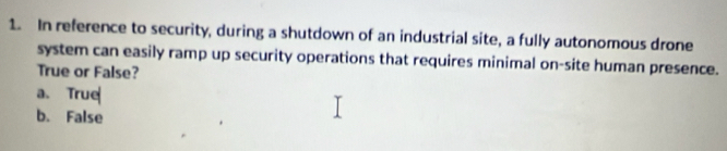 In reference to security, during a shutdown of an industrial site, a fully autonomous drone
system can easily ramp up security operations that requires minimal on-site human presence.
True or False?
a. True
b. False