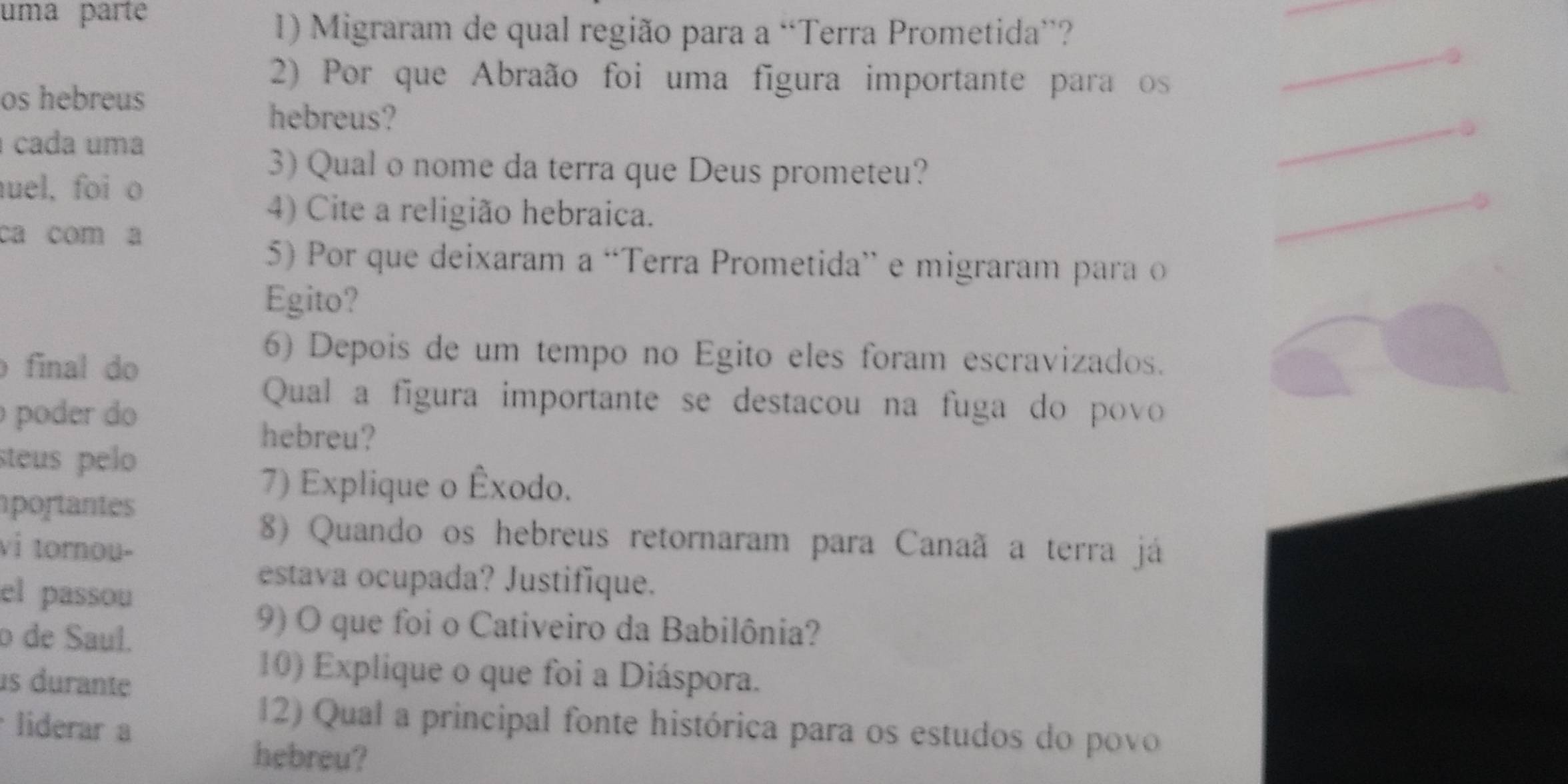 uma parte 
1) Migraram de qual região para a “Terra Prometida”? 
2) Por que Abraão foi uma figura importante para os 
os hebreus 
hebreus? 
cada uma 
3) Qual o nome da terra que Deus prometeu? 
uel, foi o 
4) Cite a religião hebraica. 
ca com a 
5) Por que deixaram a “Terra Prometida” e migraram para o 
Egito? 
final do 
6) Depois de um tempo no Egito eles foram escravizados. 
poder do 
Qual a figura importante se destacou na fuga do povo 
hebreu? 
steus pelo 
portantes 
7) Explique o Êxodo. 
vi tornou- 
8) Quando os hebreus retornaram para Canaã a terra já 
el passou 
estava ocupada? Justifique. 
o de Saul. 
9) O que foi o Cativeiro da Babilônia? 
us durante 
10) Explique o que foi a Diáspora. 
liderar a 
12) Qual a principal fonte histórica para os estudos do povo 
hebreu?