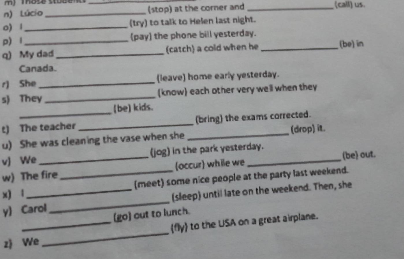 mose sbded 
n) Lúcio __(stop) at the corner and _(call) us. 
0) 1 _(try) to talk to Helen last night. 
p) l _(pay) the phone bill yesterday. 
q) My dad_ (catch) a cold when he_ 
(be) in 
Canada. 
r) She _(leave) home early yesterday. 
s) They _(know) each other very well when they 
(be) kids. 
t) The teacher _(bring) the exams corrected. 
u) She was cleaning the vase when she _(drop) it. 
v) We _(jog) in the park yesterday. 
(be) out. 
w) The fire (occur) while we 
x) 1 __(meet) some nice people at the party last weekend. 
y) Carol _(sleep) until late on the weekend. Then, she 
(go) out to lunch. 
_ 
_fly to the USA on a great airplane. 
zj We