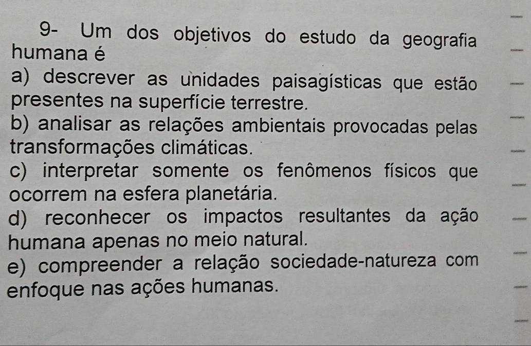 9- Um dos objetivos do estudo da geografia
humana é
a) descrever as unidades paisagísticas que estão
presentes na superfície terrestre.
b) analisar as relações ambientais provocadas pelas
transformações climáticas.
c) interpretar somente os fenômenos físicos que
ocorrem na esfera planetária.
d) reconhecer os impactos resultantes da ação
humana apenas no meio natural.
e) compreender a relação sociedade-natureza com
enfoque nas ações humanas.