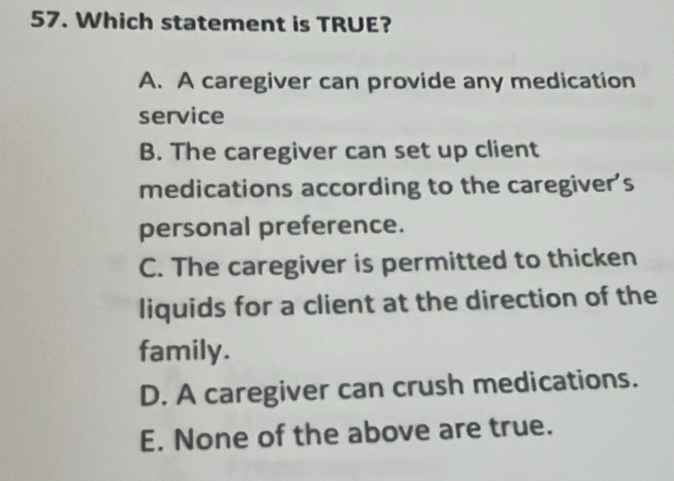 Which statement is TRUE?
A. A caregiver can provide any medication
service
B. The caregiver can set up client
medications according to the caregiver's
personal preference.
C. The caregiver is permitted to thicken
liquids for a client at the direction of the
family.
D. A caregiver can crush medications.
E. None of the above are true.