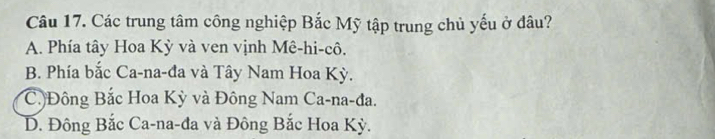 Các trung tâm công nghiệp Bắc Mỹ tập trung chủ yếu ở đâu?
A. Phía tây Hoa Kỳ và ven vịnh Mê-hi-cô,
B. Phía bắc Ca-na-đa và Tây Nam Hoa Kỳ.
C.Đông Bắc Hoa Kỳ và Đông Nam Ca-na-đa.
D. Đông Bắc Ca-na-đa và Đông Bắc Hoa Kỳ.