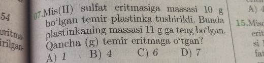 54 ₹7.Mis(II) sulfat eritmasiga massasi 10 g A) 4
bo‘lgan temir plastinka tushirildi. Bunda 15. Misc
eritma plastinkaning massasi 11 g ga teng bo‘lgan. erit
irilgan. Qancha (g) temir eritmaga o‘tgan? si l
A) 1 B) 4 C) 6 D) 7 fat