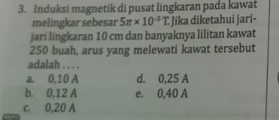 Induksi magnetik di pusat lingkaran pada kawat
melingkar sebesar 5π * 10^(-5)T. Jika diketahui jari-
jari lingkaran 10 cm dan banyaknya lilitan kawat
250 buah, arus yang melewati kawat tersebut
adalah . . . .
a. 0,10 A d. 0,25 A
b. 0, 12 A e. 0,40 A
c. 0,20 A